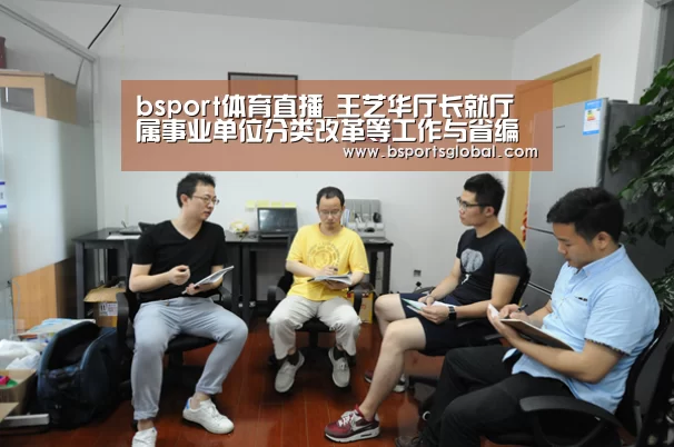 bsport体育直播_王艺华厅长就厅属事业单位分类改革等工作与省编办主要领导进行沟通(图3) bsport体育