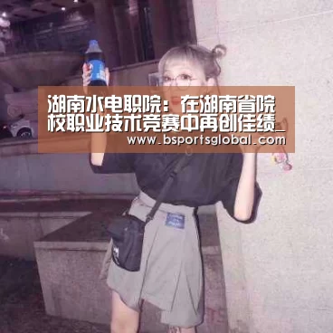 湖南水电职院:在湖南省院校职业技术竞赛中再创佳绩_bsport体育直播(图2) b体育在线观看