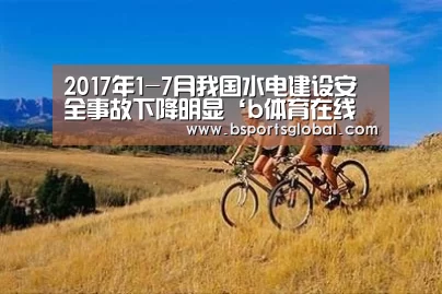 2017年1-7月我国水电建设安全事故下降明显‘b体育在线观看’(图4) bsport体育